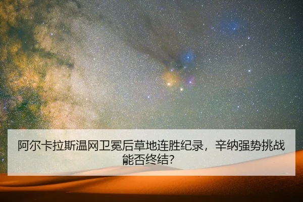 阿尔卡拉斯温网卫冕后草地连胜纪录，辛纳强势挑战能否终结？