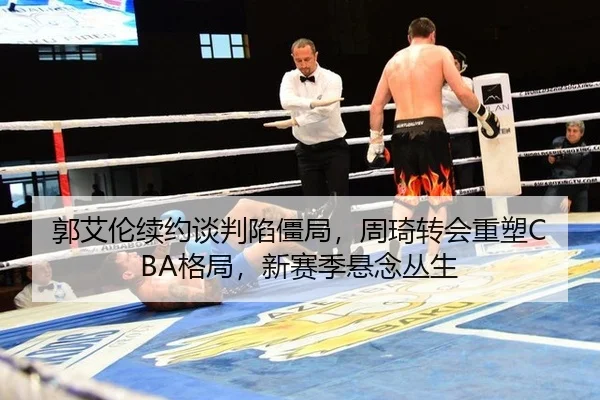 郭艾伦续约谈判陷僵局，周琦转会重塑CBA格局，新赛季悬念丛生