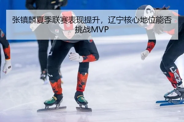张镇麟夏季联赛表现提升，辽宁核心地位能否挑战MVP
